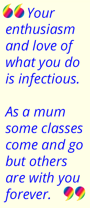 "Your enthusiasm and love of what you do is infectious.As a mum some classes come and go but others are with you forever.";